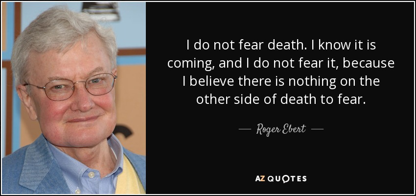 I do not fear death. I know it is coming, and I do not fear it, because I believe there is nothing on the other side of death to fear. - Roger Ebert