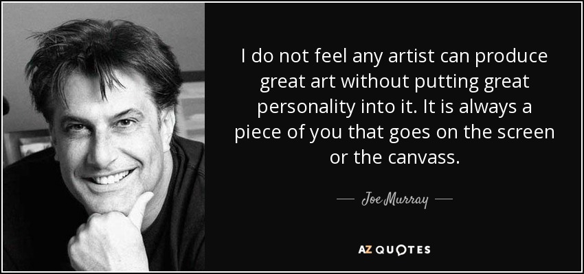 I do not feel any artist can produce great art without putting great personality into it. It is always a piece of you that goes on the screen or the canvass. - Joe Murray