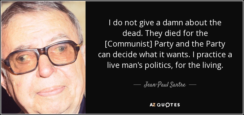 I do not give a damn about the dead. They died for the [Communist] Party and the Party can decide what it wants. I practice a live man's politics, for the living. - Jean-Paul Sartre