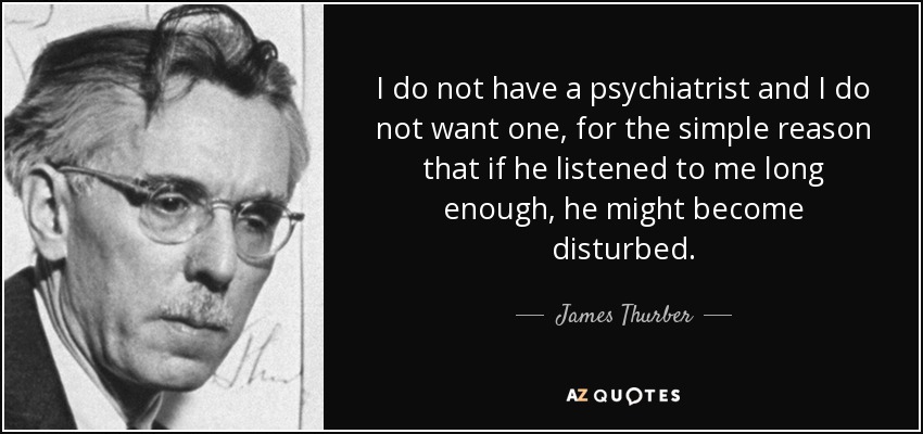 I do not have a psychiatrist and I do not want one, for the simple reason that if he listened to me long enough, he might become disturbed. - James Thurber