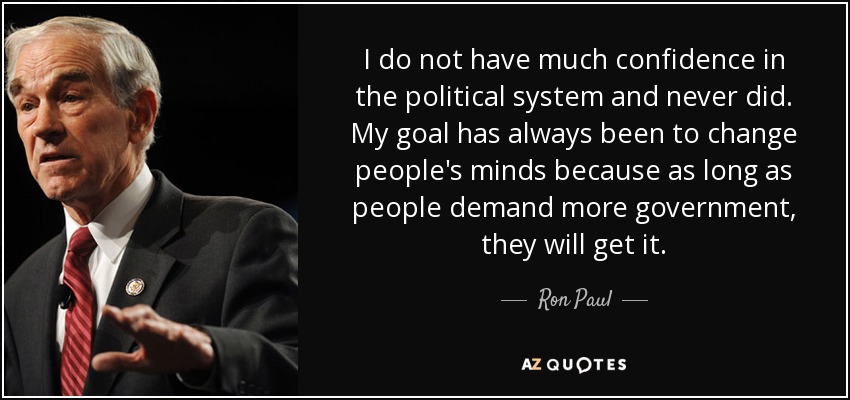 I do not have much confidence in the political system and never did. My goal has always been to change people's minds because as long as people demand more government, they will get it. - Ron Paul