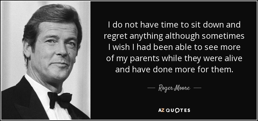I do not have time to sit down and regret anything although sometimes I wish I had been able to see more of my parents while they were alive and have done more for them. - Roger Moore