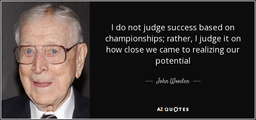 I do not judge success based on championships; rather, I judge it on how close we came to realizing our potential - John Wooden