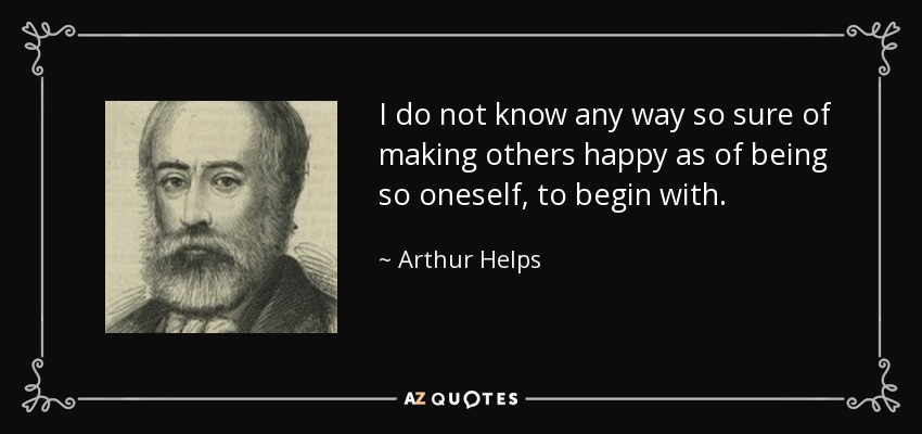 I do not know any way so sure of making others happy as of being so oneself, to begin with. - Arthur Helps