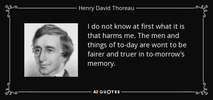 I do not know at first what it is that harms me. The men and things of to-day are wont to be fairer and truer in to-morrow's memory. - Henry David Thoreau
