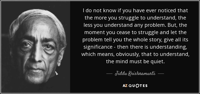 I do not know if you have ever noticed that the more you struggle to understand, the less you understand any problem. But, the moment you cease to struggle and let the problem tell you the whole story, give all its significance - then there is understanding, which means, obviously, that to understand, the mind must be quiet. - Jiddu Krishnamurti