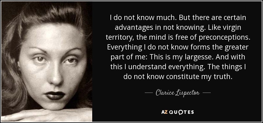 I do not know much. But there are certain advantages in not knowing. Like virgin territory, the mind is free of preconceptions. Everything I do not know forms the greater part of me: This is my largesse. And with this I understand everything. The things I do not know constitute my truth. - Clarice Lispector