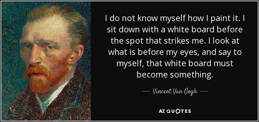 I do not know myself how I paint it. I sit down with a white board before the spot that strikes me. I look at what is before my eyes, and say to myself, that white board must become something. - Vincent Van Gogh