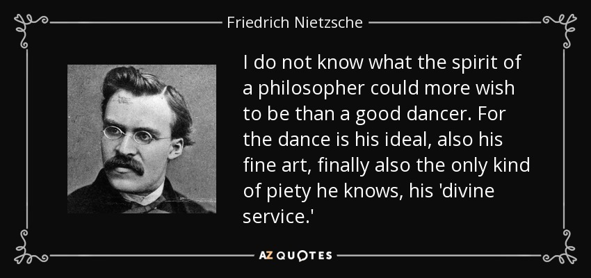 I do not know what the spirit of a philosopher could more wish to be than a good dancer. For the dance is his ideal, also his fine art, finally also the only kind of piety he knows, his 'divine service.' - Friedrich Nietzsche