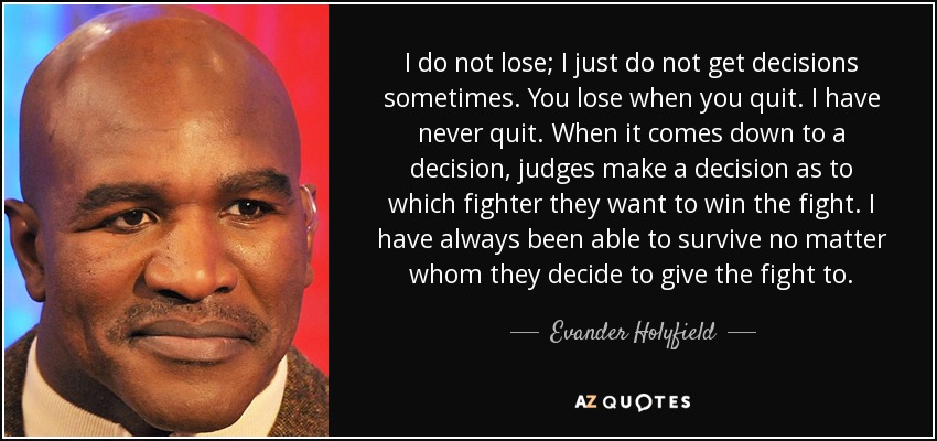 I do not lose; I just do not get decisions sometimes. You lose when you quit. I have never quit. When it comes down to a decision, judges make a decision as to which fighter they want to win the fight. I have always been able to survive no matter whom they decide to give the fight to. - Evander Holyfield