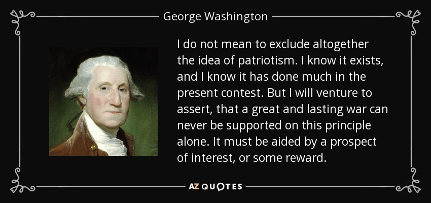 I do not mean to exclude altogether the idea of patriotism. I know it exists, and I know it has done much in the present contest. But I will venture to assert, that a great and lasting war can never be supported on this principle alone. It must be aided by a prospect of interest, or some reward. - George Washington
