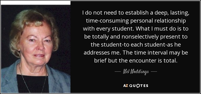 I do not need to establish a deep, lasting, time-consuming personal relationship with every student. What I must do is to be totally and nonselectively present to the student-to each student-as he addresses me. The time interval may be brief but the encounter is total. - Nel Noddings