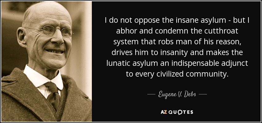 I do not oppose the insane asylum - but I abhor and condemn the cutthroat system that robs man of his reason, drives him to insanity and makes the lunatic asylum an indispensable adjunct to every civilized community. - Eugene V. Debs