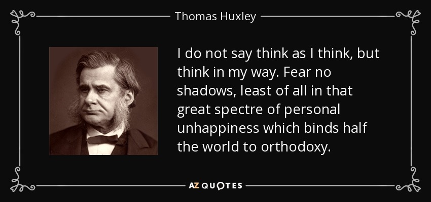 I do not say think as I think, but think in my way. Fear no shadows, least of all in that great spectre of personal unhappiness which binds half the world to orthodoxy. - Thomas Huxley