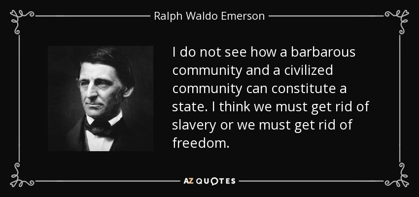 I do not see how a barbarous community and a civilized community can constitute a state. I think we must get rid of slavery or we must get rid of freedom. - Ralph Waldo Emerson