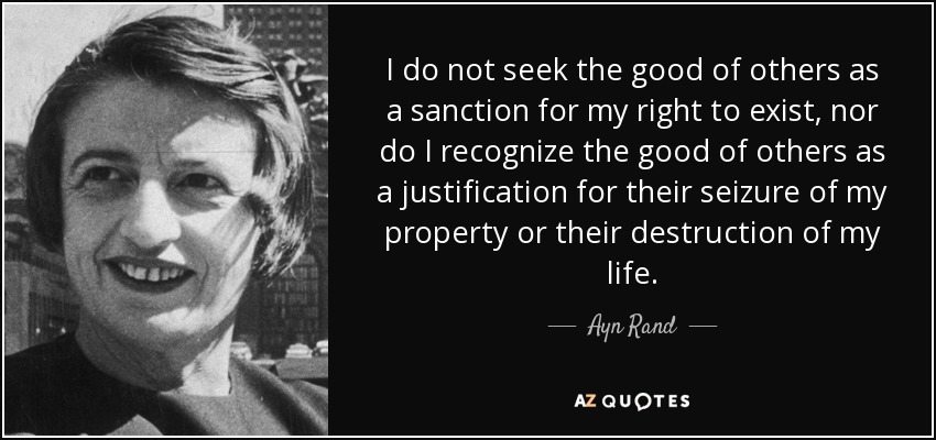 I do not seek the good of others as a sanction for my right to exist, nor do I recognize the good of others as a justification for their seizure of my property or their destruction of my life. - Ayn Rand