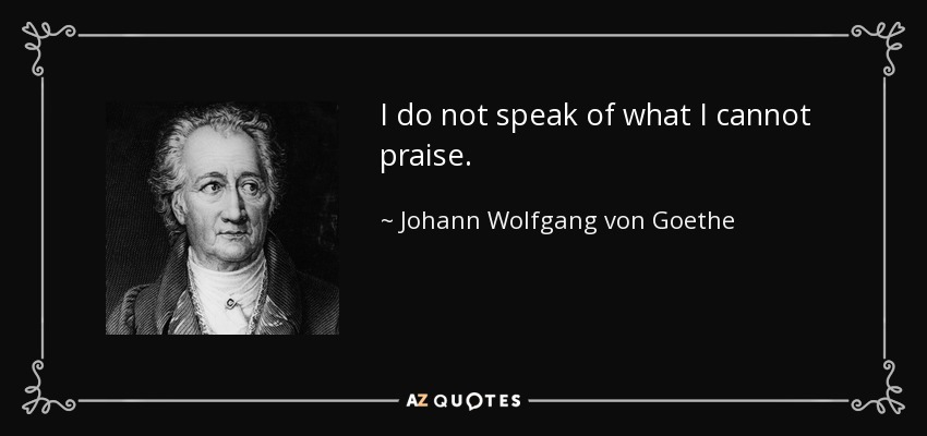 I do not speak of what I cannot praise. - Johann Wolfgang von Goethe