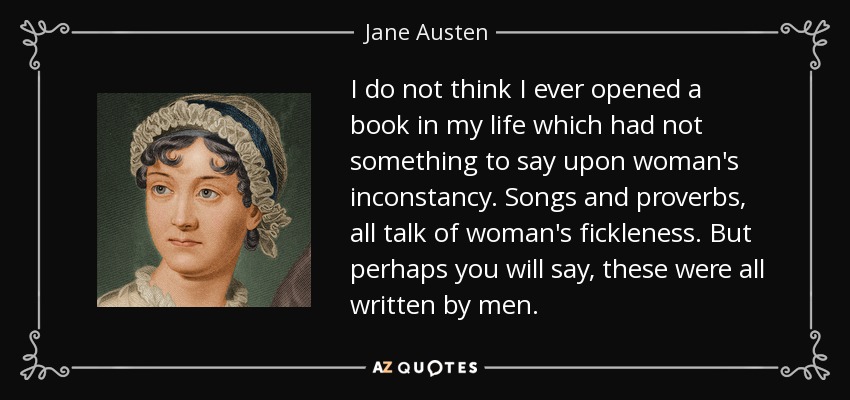 I do not think I ever opened a book in my life which had not something to say upon woman's inconstancy. Songs and proverbs, all talk of woman's fickleness. But perhaps you will say, these were all written by men. - Jane Austen