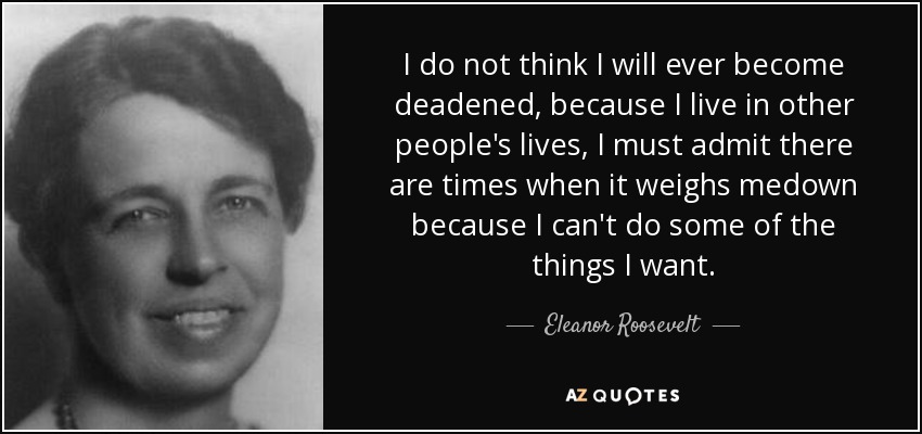 I do not think I will ever become deadened, because I live in other people's lives, I must admit there are times when it weighs medown because I can't do some of the things I want. - Eleanor Roosevelt