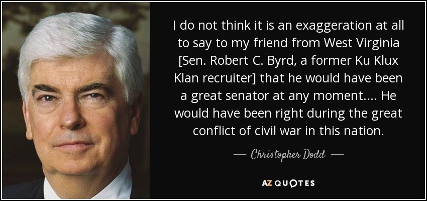 I do not think it is an exaggeration at all to say to my friend from West Virginia [Sen. Robert C. Byrd, a former Ku Klux Klan recruiter] that he would have been a great senator at any moment. . . . He would have been right during the great conflict of civil war in this nation. - Christopher Dodd
