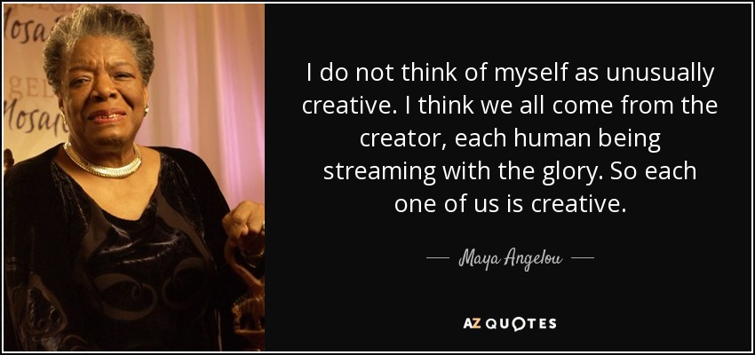 I do not think of myself as unusually creative. I think we all come from the creator, each human being streaming with the glory. So each one of us is creative. - Maya Angelou