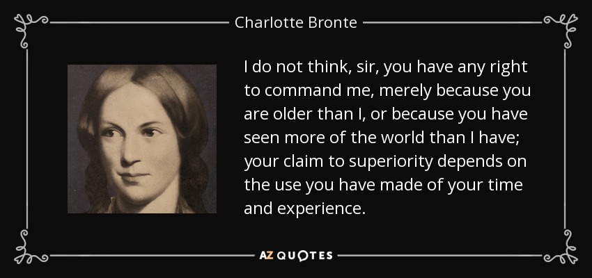 I do not think, sir, you have any right to command me, merely because you are older than I, or because you have seen more of the world than I have; your claim to superiority depends on the use you have made of your time and experience. - Charlotte Bronte