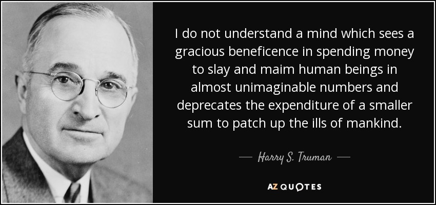 I do not understand a mind which sees a gracious beneficence in spending money to slay and maim human beings in almost unimaginable numbers and deprecates the expenditure of a smaller sum to patch up the ills of mankind. - Harry S. Truman