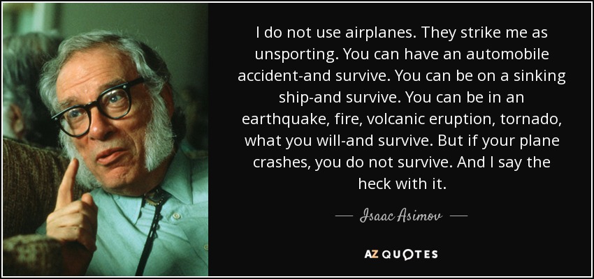 I do not use airplanes. They strike me as unsporting. You can have an automobile accident-and survive. You can be on a sinking ship-and survive. You can be in an earthquake, fire, volcanic eruption, tornado, what you will-and survive. But if your plane crashes, you do not survive. And I say the heck with it. - Isaac Asimov