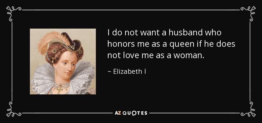 I do not want a husband who honors me as a queen if he does not love me as a woman. - Elizabeth I