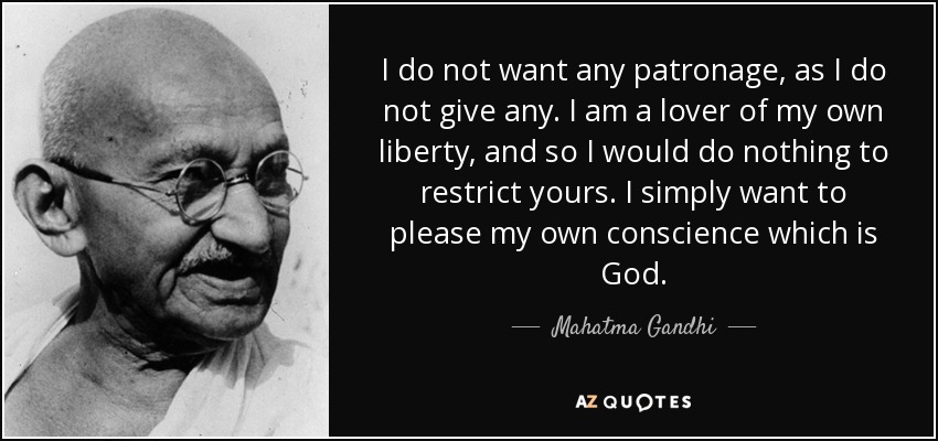 I do not want any patronage, as I do not give any. I am a lover of my own liberty, and so I would do nothing to restrict yours. I simply want to please my own conscience which is God. - Mahatma Gandhi
