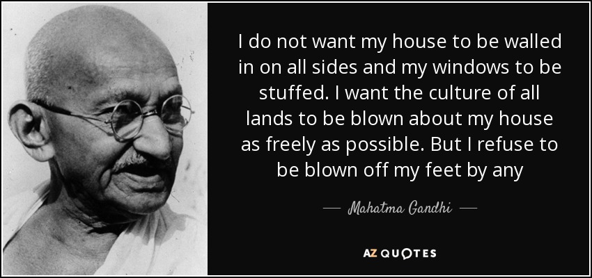 I do not want my house to be walled in on all sides and my windows to be stuffed. I want the culture of all lands to be blown about my house as freely as possible. But I refuse to be blown off my feet by any - Mahatma Gandhi