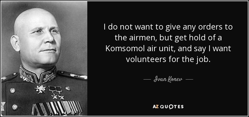 I do not want to give any orders to the airmen, but get hold of a Komsomol air unit, and say I want volunteers for the job. - Ivan Konev