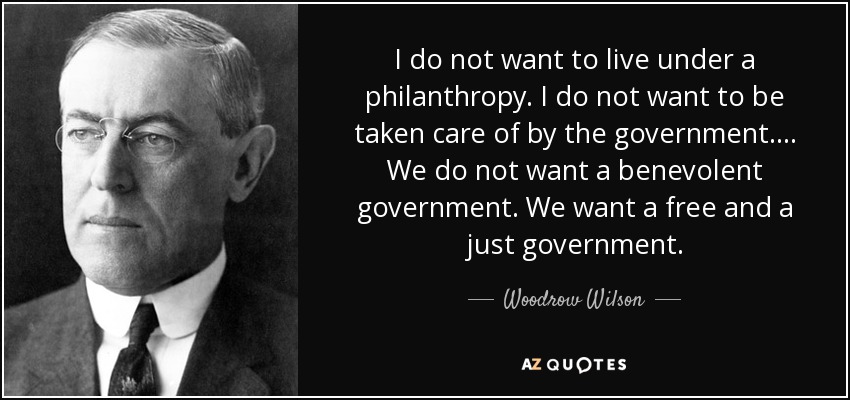 I do not want to live under a philanthropy. I do not want to be taken care of by the government.... We do not want a benevolent government. We want a free and a just government. - Woodrow Wilson