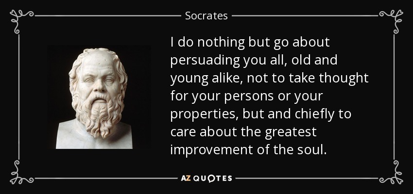 I do nothing but go about persuading you all, old and young alike, not to take thought for your persons or your properties, but and chiefly to care about the greatest improvement of the soul. - Socrates