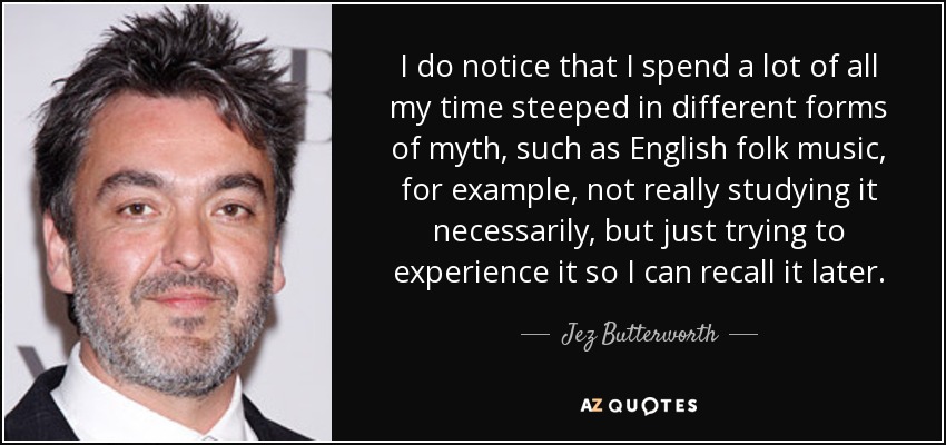 I do notice that I spend a lot of all my time steeped in different forms of myth, such as English folk music, for example, not really studying it necessarily, but just trying to experience it so I can recall it later. - Jez Butterworth