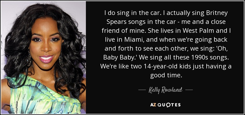 I do sing in the car. I actually sing Britney Spears songs in the car - me and a close friend of mine. She lives in West Palm and I live in Miami, and when we're going back and forth to see each other, we sing: 'Oh, Baby Baby.' We sing all these 1990s songs. We're like two 14-year-old kids just having a good time. - Kelly Rowland