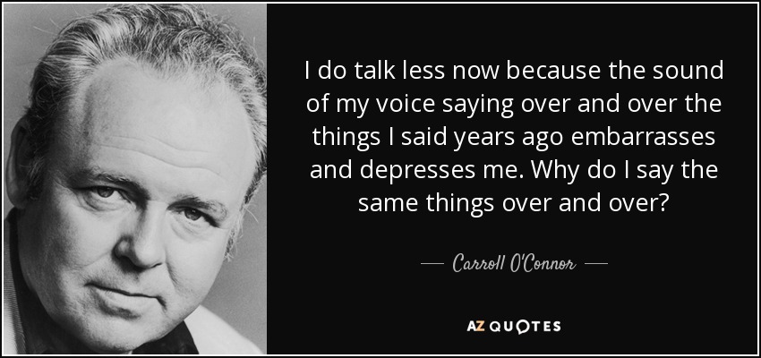 I do talk less now because the sound of my voice saying over and over the things I said years ago embarrasses and depresses me. Why do I say the same things over and over? - Carroll O'Connor