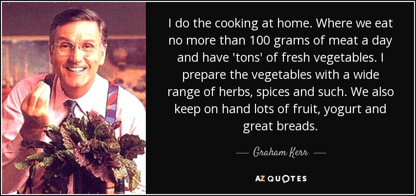 I do the cooking at home. Where we eat no more than 100 grams of meat a day and have 'tons' of fresh vegetables. I prepare the vegetables with a wide range of herbs, spices and such. We also keep on hand lots of fruit, yogurt and great breads. - Graham Kerr