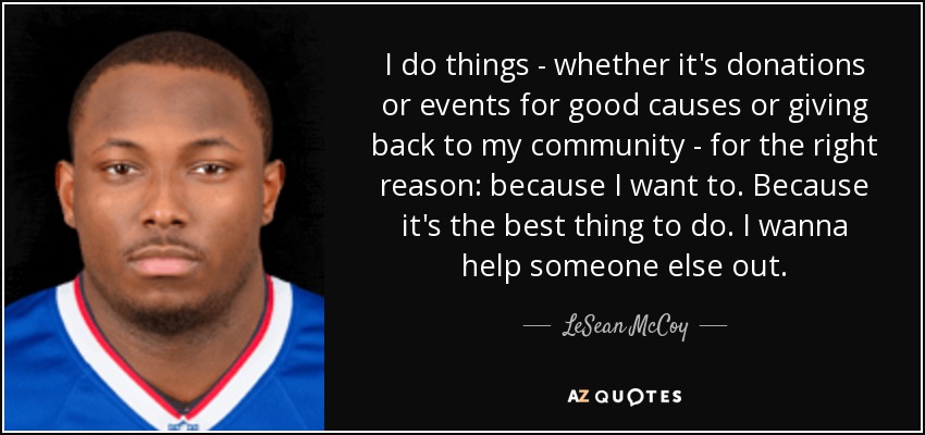 I do things - whether it's donations or events for good causes or giving back to my community - for the right reason: because I want to. Because it's the best thing to do. I wanna help someone else out. - LeSean McCoy