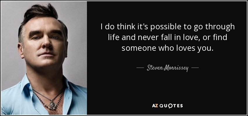 I do think it's possible to go through life and never fall in love, or find someone who loves you. - Steven Morrissey