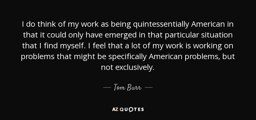 I do think of my work as being quintessentially American in that it could only have emerged in that particular situation that I find myself. I feel that a lot of my work is working on problems that might be specifically American problems, but not exclusively. - Tom Burr