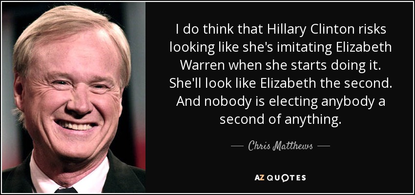 I do think that Hillary Clinton risks looking like she's imitating Elizabeth Warren when she starts doing it. She'll look like Elizabeth the second. And nobody is electing anybody a second of anything. - Chris Matthews