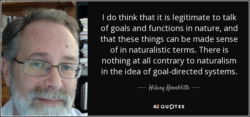 I do think that it is legitimate to talk of goals and functions in nature, and that these things can be made sense of in naturalistic terms. There is nothing at all contrary to naturalism in the idea of goal-directed systems. - Hilary Kornblith