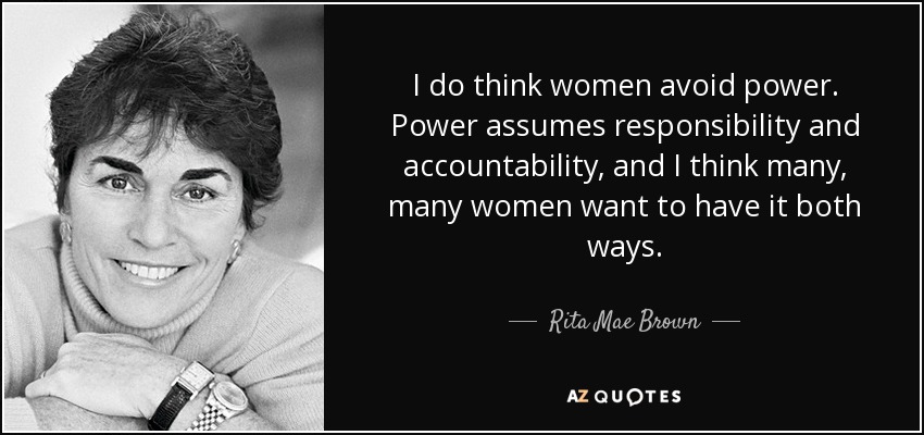 I do think women avoid power. Power assumes responsibility and accountability, and I think many, many women want to have it both ways. - Rita Mae Brown