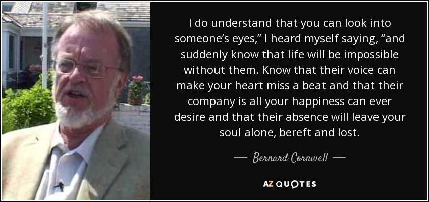 I do understand that you can look into someone’s eyes,” I heard myself saying, “and suddenly know that life will be impossible without them. Know that their voice can make your heart miss a beat and that their company is all your happiness can ever desire and that their absence will leave your soul alone, bereft and lost. - Bernard Cornwell