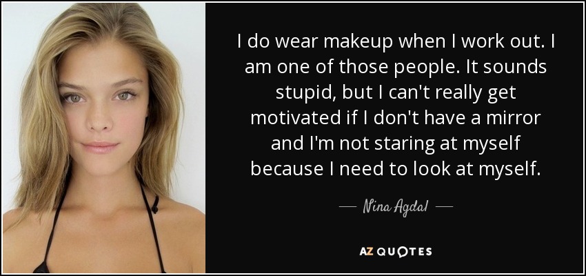 I do wear makeup when I work out. I am one of those people. It sounds stupid, but I can't really get motivated if I don't have a mirror and I'm not staring at myself because I need to look at myself. - Nina Agdal