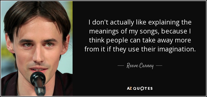 I don't actually like explaining the meanings of my songs, because I think people can take away more from it if they use their imagination. - Reeve Carney