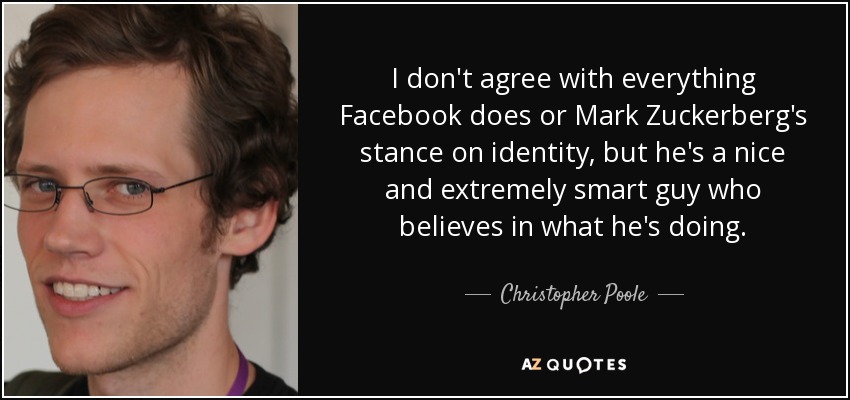 I don't agree with everything Facebook does or Mark Zuckerberg's stance on identity, but he's a nice and extremely smart guy who believes in what he's doing. - Christopher Poole