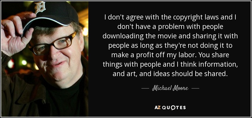 I don't agree with the copyright laws and I don't have a problem with people downloading the movie and sharing it with people as long as they're not doing it to make a profit off my labor. You share things with people and I think information, and art, and ideas should be shared. - Michael Moore