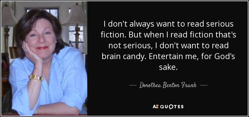 I don't always want to read serious fiction. But when I read fiction that's not serious, I don't want to read brain candy. Entertain me, for God's sake. - Dorothea Benton Frank